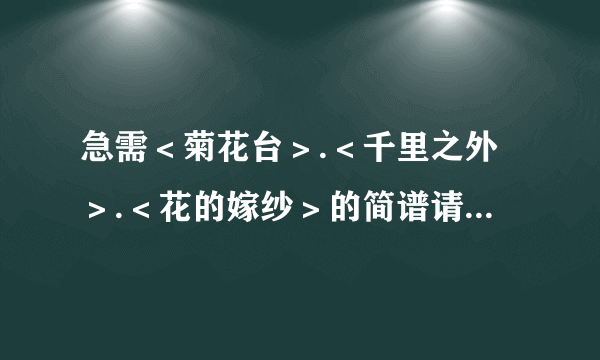 急需＜菊花台＞.＜千里之外＞.＜花的嫁纱＞的简谱请大家帮帮忙！