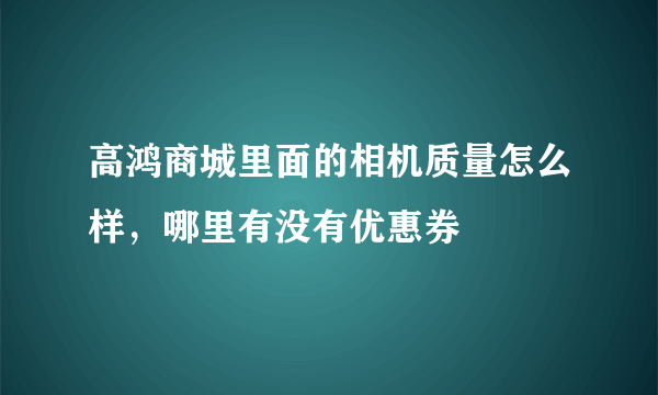 高鸿商城里面的相机质量怎么样，哪里有没有优惠券