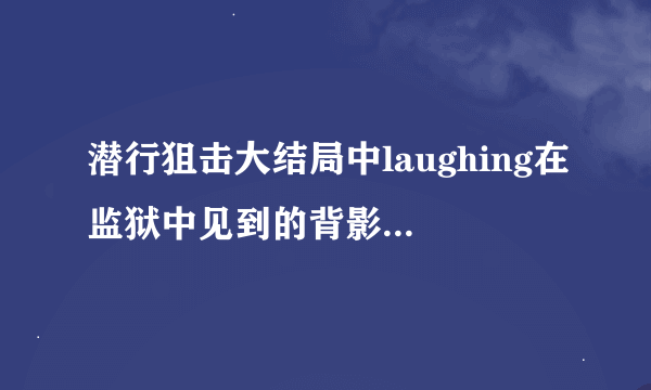 潜行狙击大结局中laughing在监狱中见到的背影是谁,这预示着什么