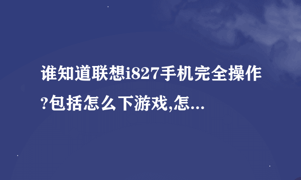 谁知道联想i827手机完全操作?包括怎么下游戏,怎么版本升级,反正应用的全部写上,谢谢