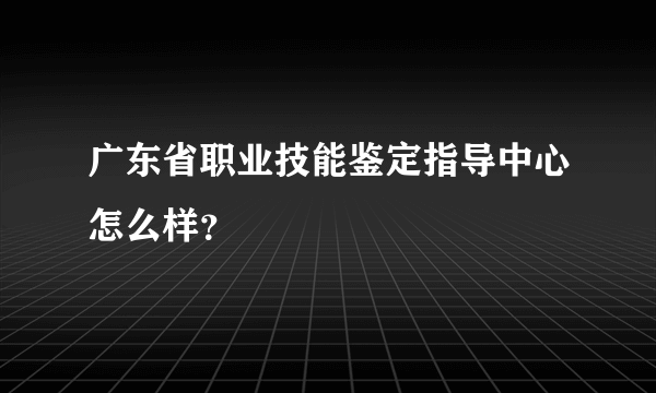 广东省职业技能鉴定指导中心怎么样？