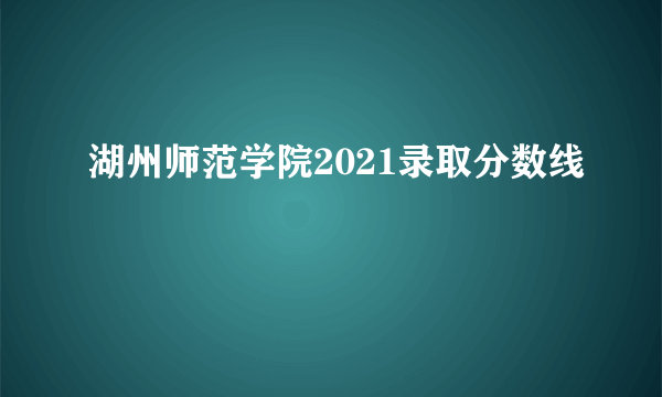 湖州师范学院2021录取分数线