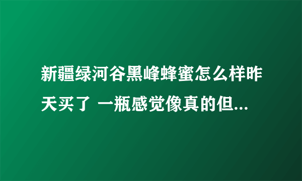 新疆绿河谷黑峰蜂蜜怎么样昨天买了 一瓶感觉像真的但还是担心