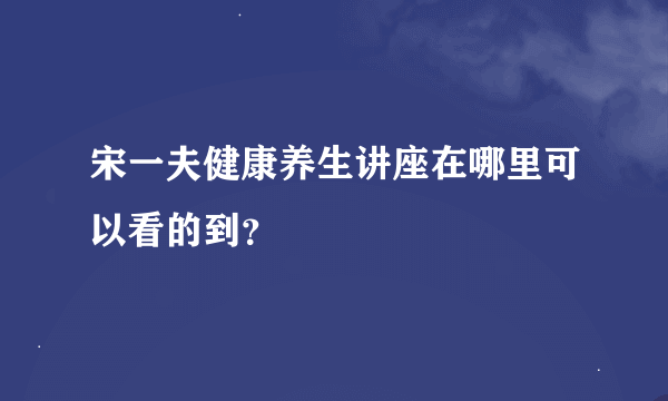 宋一夫健康养生讲座在哪里可以看的到？