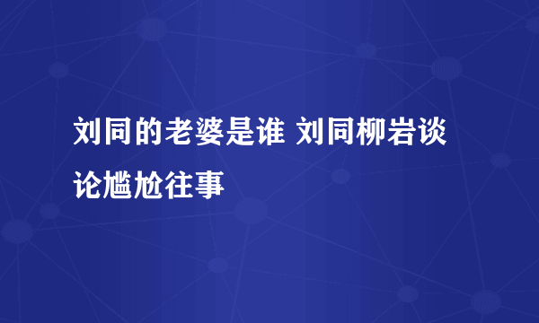 刘同的老婆是谁 刘同柳岩谈论尴尬往事