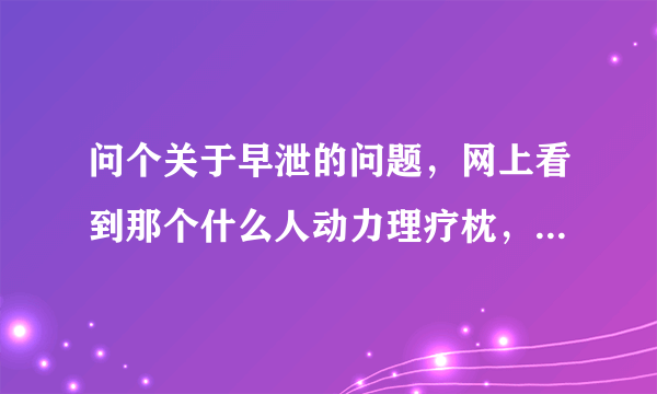 问个关于早泄的问题，网上看到那个什么人动力理疗枕，说有用，有试过的兄弟吗？另外，如果懂这方面常识的