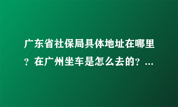 广东省社保局具体地址在哪里？在广州坐车是怎么去的？联系电话？