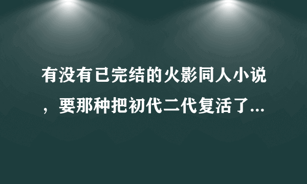 有没有已完结的火影同人小说，要那种把初代二代复活了帮主角消灭Boss的，还有火影之复活灵魂我看过了