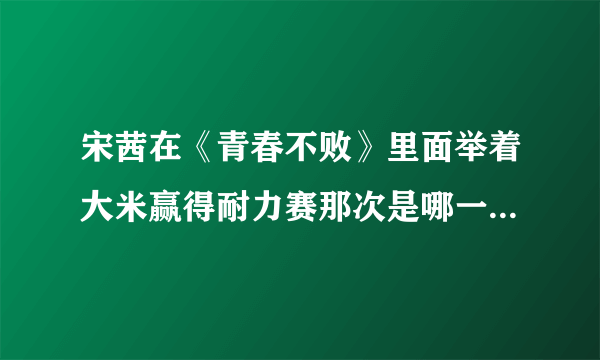 宋茜在《青春不败》里面举着大米赢得耐力赛那次是哪一期啊~谢谢亲们知道的告诉我一下~