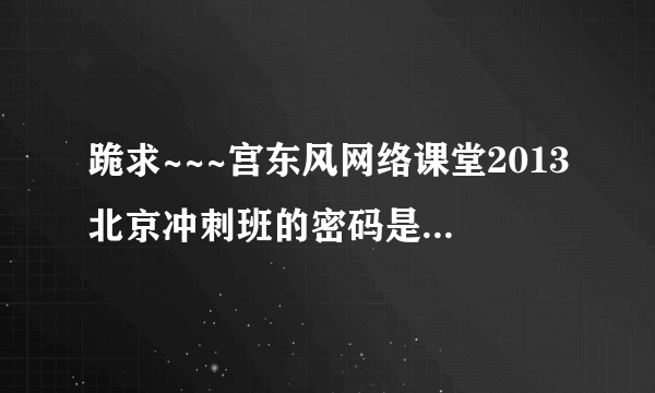 跪求~~~宫东风网络课堂2013北京冲刺班的密码是多少呀！！