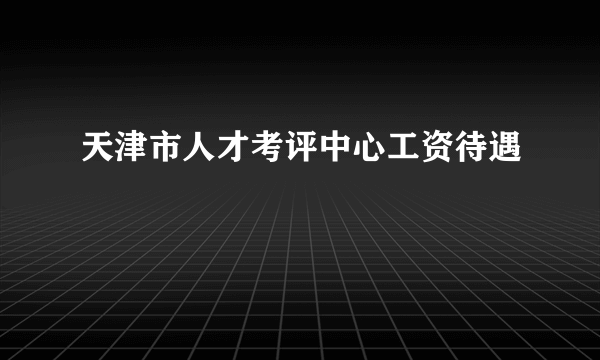 天津市人才考评中心工资待遇