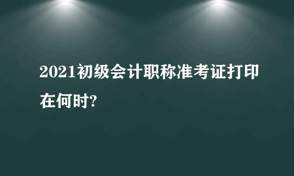 2021初级会计职称准考证打印在何时?