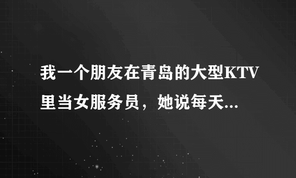 我一个朋友在青岛的大型KTV里当女服务员，她说每天至少300，都是客人给的小费。她说 她只是倒酒，点歌。。