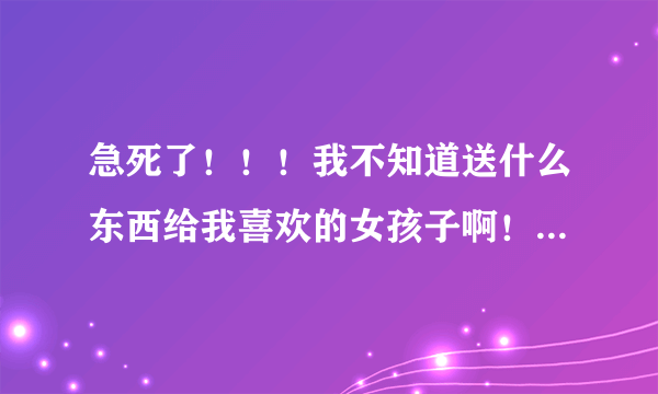 急死了！！！我不知道送什么东西给我喜欢的女孩子啊！！！！大家帮帮忙啊！！！！