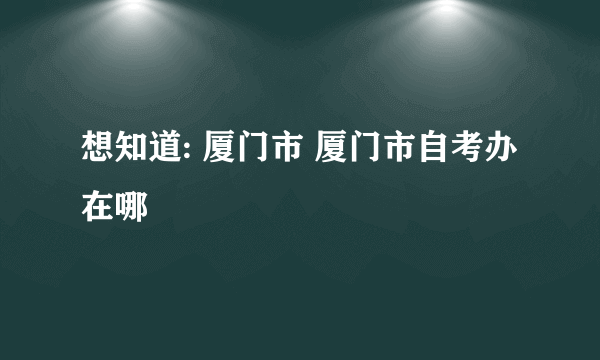 想知道: 厦门市 厦门市自考办 在哪