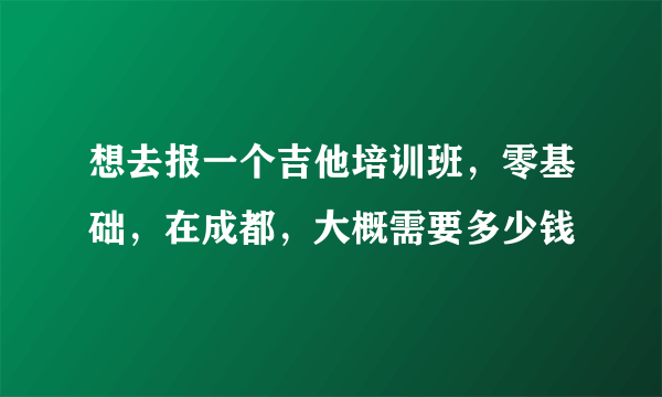 想去报一个吉他培训班，零基础，在成都，大概需要多少钱