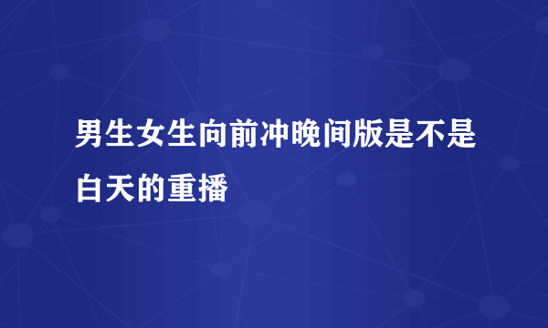 男生女生向前冲晚间版是不是白天的重播