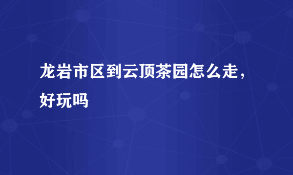 龙岩市区到云顶茶园怎么走，好玩吗