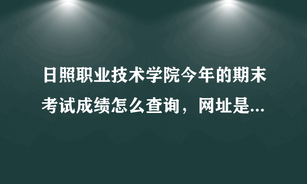 日照职业技术学院今年的期末考试成绩怎么查询，网址是什么？我是新生，老笨了