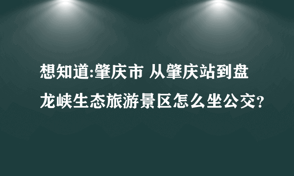 想知道:肇庆市 从肇庆站到盘龙峡生态旅游景区怎么坐公交？