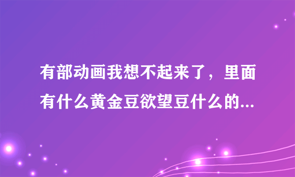 有部动画我想不起来了，里面有什么黄金豆欲望豆什么的12颗豆子！急要