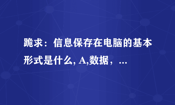 跪求：信息保存在电脑的基本形式是什么, A,数据，B。代码，C。文件，D.符号 求助！！