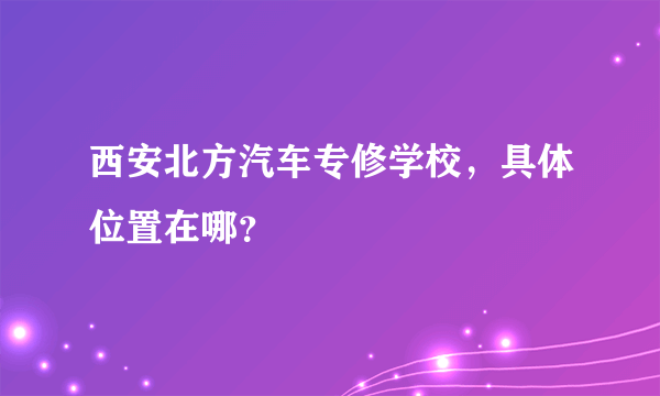 西安北方汽车专修学校，具体位置在哪？