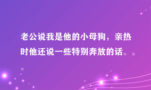 老公说我是他的小母狗，亲热时他还说一些特别奔放的话。。。