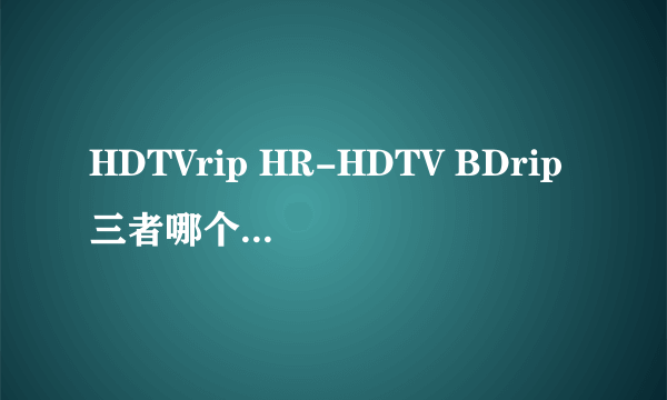 HDTVrip HR-HDTV BDrip三者哪个更清楚，就是暂且不考虑编码方式压缩技术什么的。笼统来讲来把三者清晰度排