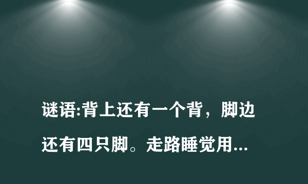 
谜语:背上还有一个背，脚边还有四只脚。走路睡觉用不着，写字画画要它帮。请问这是何物，说出原由

