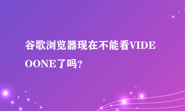 谷歌浏览器现在不能看VIDEOONE了吗？