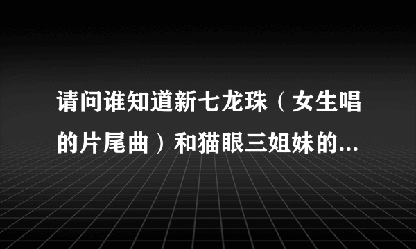 请问谁知道新七龙珠（女生唱的片尾曲）和猫眼三姐妹的片尾曲。