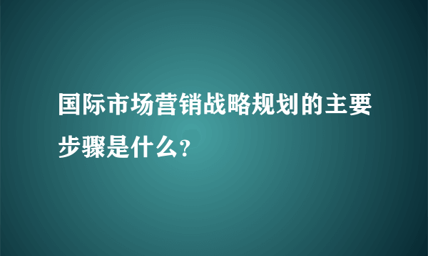 国际市场营销战略规划的主要步骤是什么？