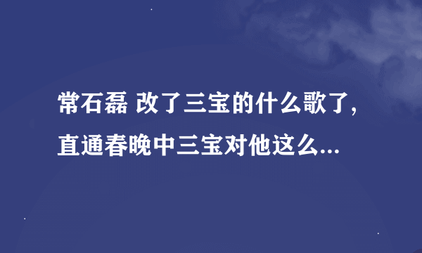 常石磊 改了三宝的什么歌了,直通春晚中三宝对他这么大的意见。