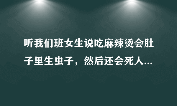 听我们班女生说吃麻辣烫会肚子里生虫子，然后还会死人，谁能告诉我这是不是真的啊