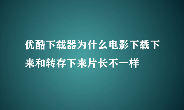 优酷下载器为什么电影下载下来和转存下来片长不一样