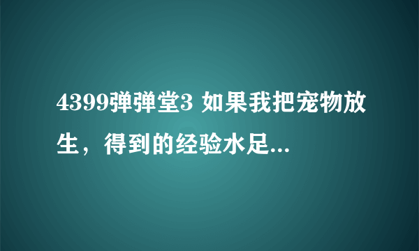 4399弹弹堂3 如果我把宠物放生，得到的经验水足够让别的宠物和被放生的宠物同等级吗