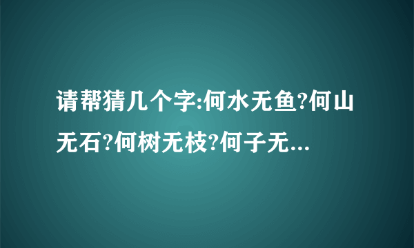 请帮猜几个字:何水无鱼?何山无石?何树无枝?何子无父?何女无夫?何城无市?