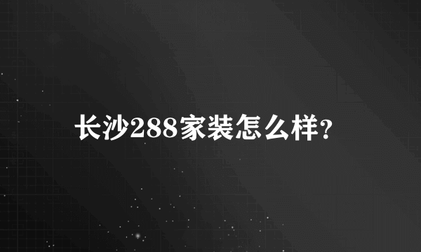 长沙288家装怎么样？