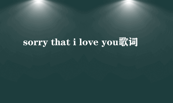 sorry that i love you歌词