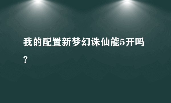 我的配置新梦幻诛仙能5开吗？