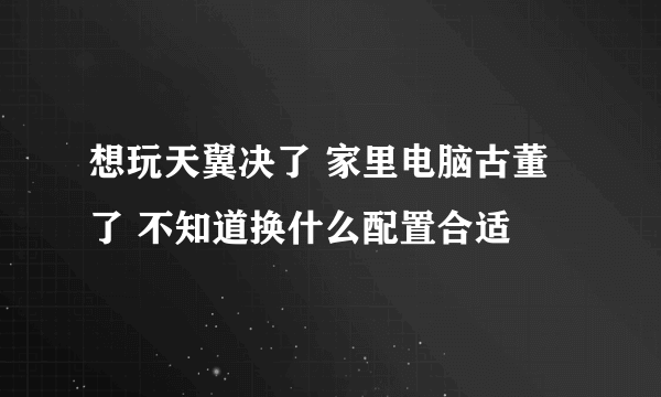 想玩天翼决了 家里电脑古董了 不知道换什么配置合适