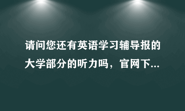 请问您还有英语学习辅导报的大学部分的听力吗，官网下不了，跪求