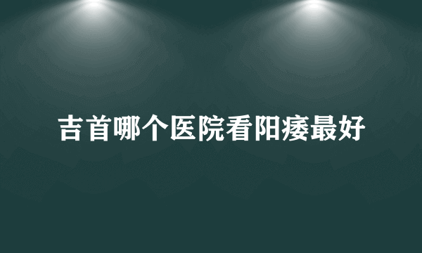 吉首哪个医院看阳痿最好