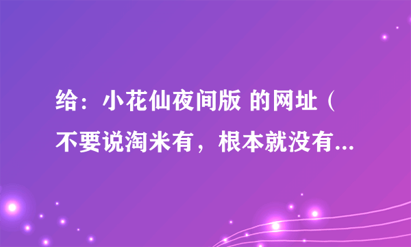 给：小花仙夜间版 的网址（不要说淘米有，根本就没有这个网页。） 7k7k的，4399的，都行，可就是要网址