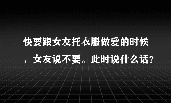 快要跟女友托衣服做爱的时候，女友说不要。此时说什么话？