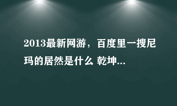 2013最新网游，百度里一搜尼玛的居然是什么 乾坤一剑、倩女幽魂，玩了下、只想告诉大家这就是坑爹游戏