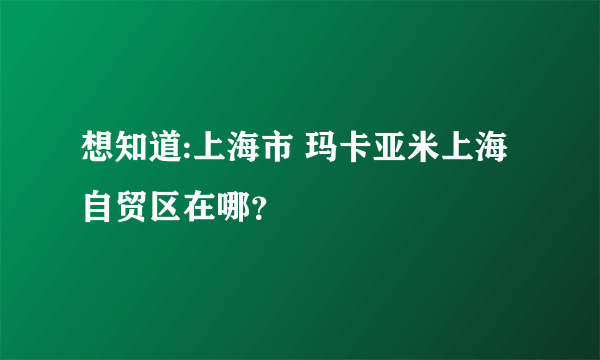 想知道:上海市 玛卡亚米上海自贸区在哪？