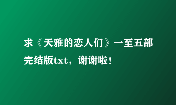 求《天雅的恋人们》一至五部完结版txt，谢谢啦！