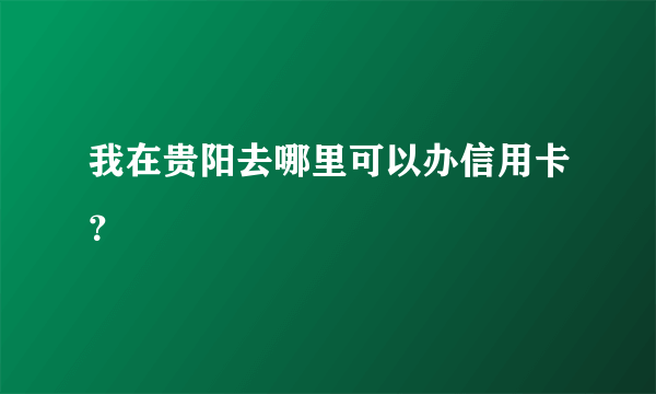 我在贵阳去哪里可以办信用卡？